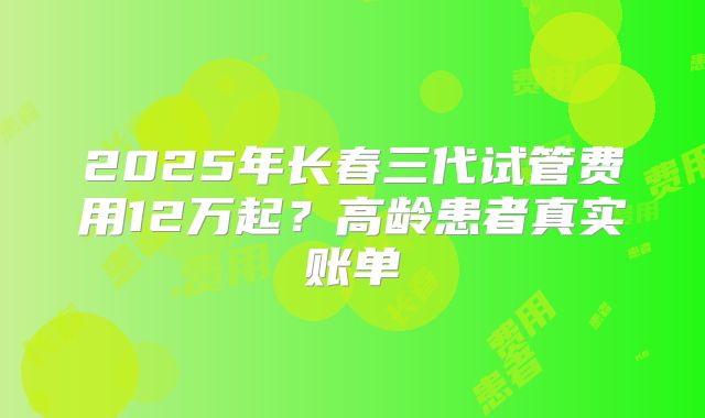 2025年长春三代试管费用12万起？高龄患者真实账单