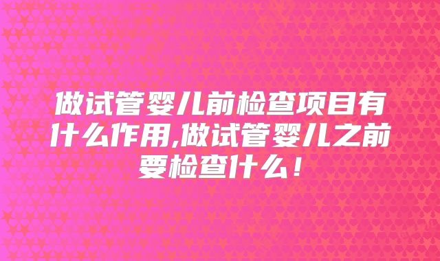 做试管婴儿前检查项目有什么作用,做试管婴儿之前要检查什么!