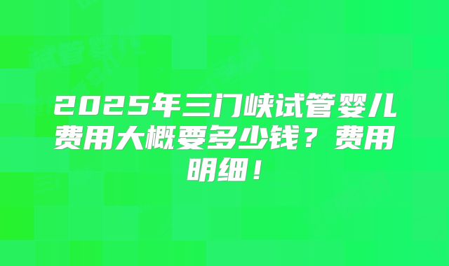 2025年三门峡试管婴儿费用大概要多少钱?费用明细!