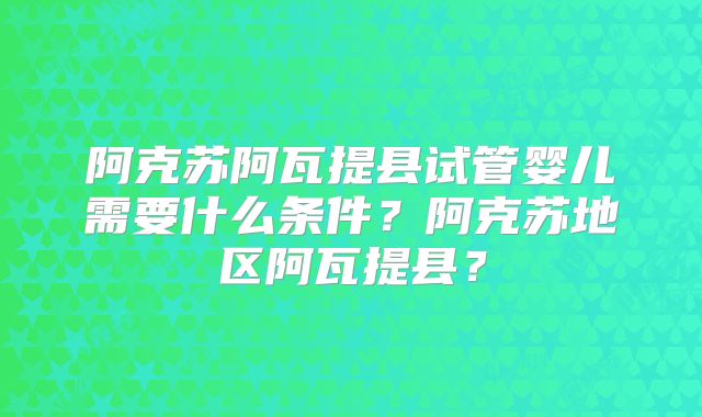 阿克苏阿瓦提县试管婴儿需要什么条件？阿克苏地区阿瓦提县？