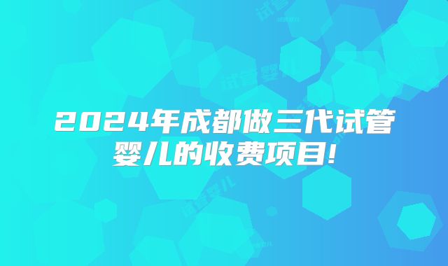 2024年成都做三代试管婴儿的收费项目!