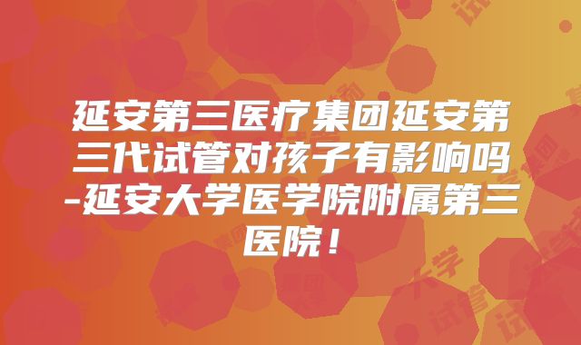 延安第三医疗集团延安第三代试管对孩子有影响吗-延安大学医学院附属第三医院!