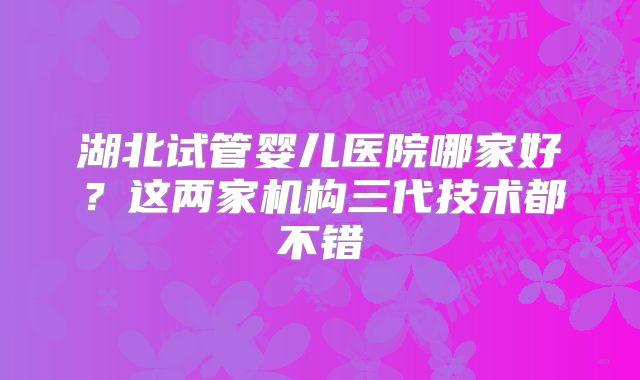 湖北试管婴儿医院哪家好？这两家机构三代技术都不错