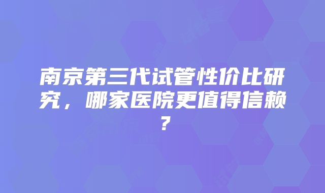 南京第三代试管性价比研究，哪家医院更值得信赖？