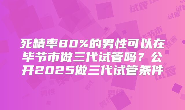 死精率80%的男性可以在毕节市做三代试管吗？公开2025做三代试管条件
