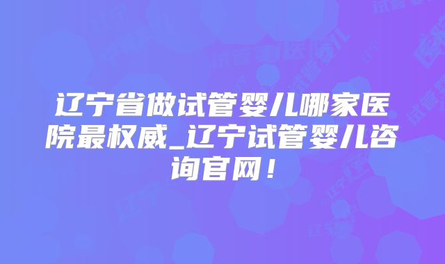 辽宁省做试管婴儿哪家医院最权威_辽宁试管婴儿咨询官网！