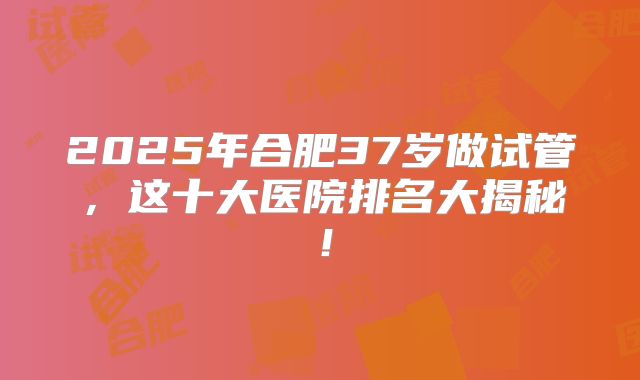 2025年合肥37岁做试管，这十大医院排名大揭秘！