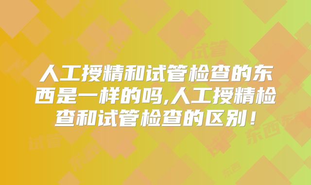 人工授精和试管检查的东西是一样的吗,人工授精检查和试管检查的区别!