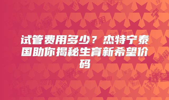 试管费用多少？杰特宁泰国助你揭秘生育新希望价码