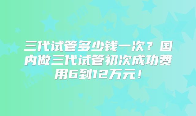 三代试管多少钱一次?国内做三代试管初次成功费用6到12万元!
