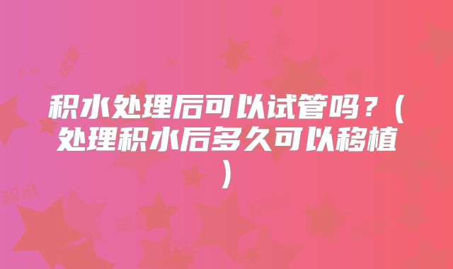 积水处理后可以试管吗？(处理积水后多久可以移植)