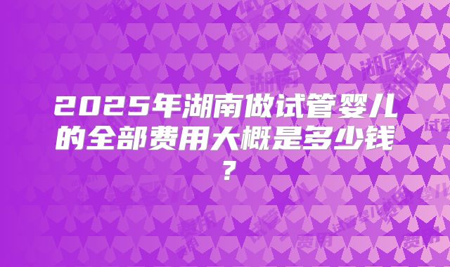 2025年湖南做试管婴儿的全部费用大概是多少钱?