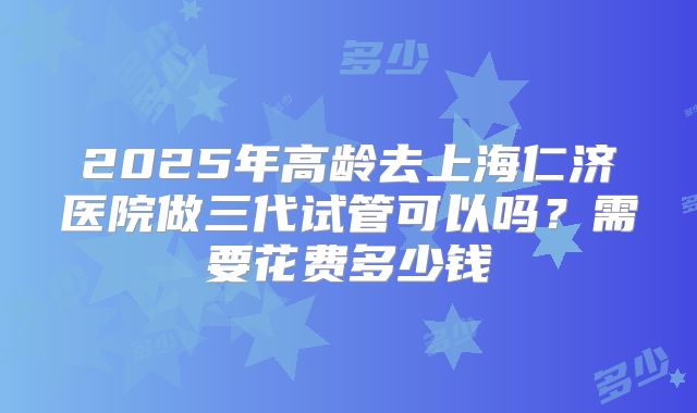 2025年高龄去上海仁济医院做三代试管可以吗？需要花费多少钱