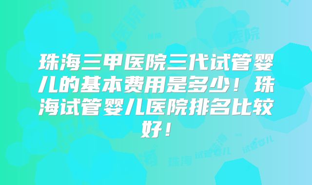 珠海三甲医院三代试管婴儿的基本费用是多少！珠海试管婴儿医院排名比较好！