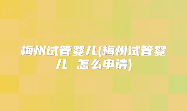 梅州试管婴儿(梅州试管婴儿 怎么申请)
