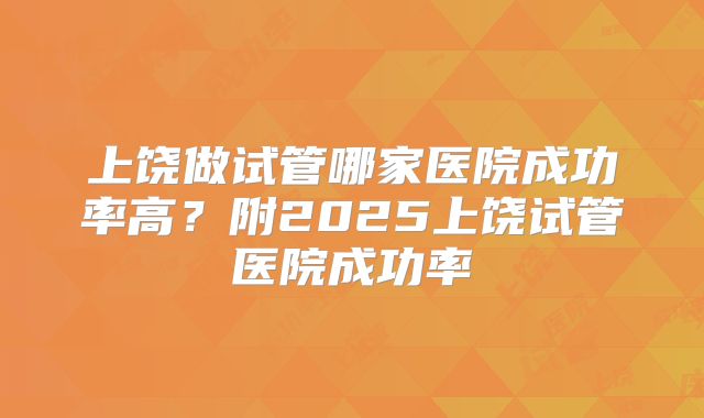 上饶做试管哪家医院成功率高?附2025上饶试管医院成功率