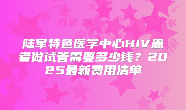 陆军特色医学中心HIV患者做试管需要多少钱？2025最新费用清单