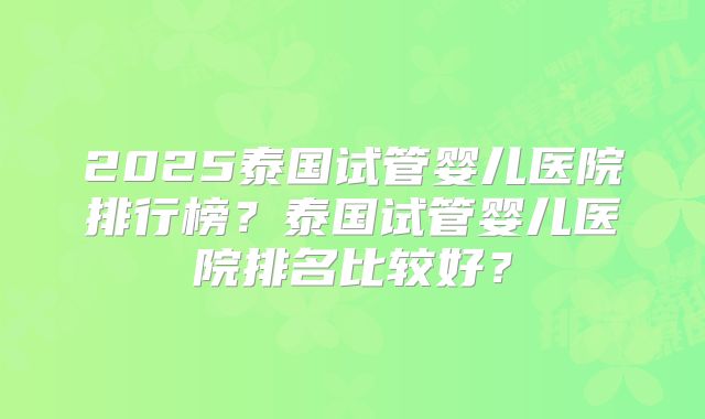 2025泰国试管婴儿医院排行榜？泰国试管婴儿医院排名比较好？
