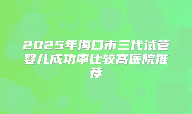 2025年海口市三代试管婴儿成功率比较高医院推荐