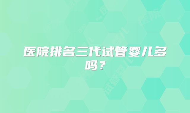 医院排名三代试管婴儿多吗？