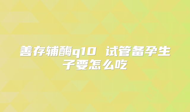 善存辅酶q10 试管备孕生子要怎么吃