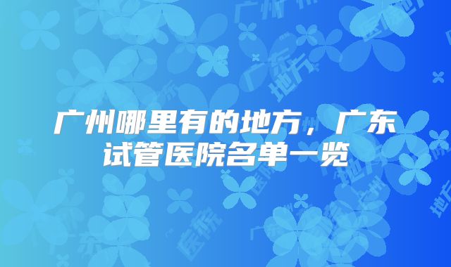 广州哪里有的地方,广东试管医院名单一览