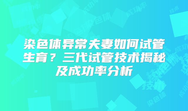 染色体异常夫妻如何试管生育？三代试管技术揭秘及成功率分析
