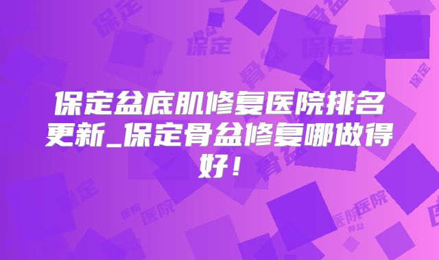 保定盆底肌修复医院排名更新_保定骨盆修复哪做得好！