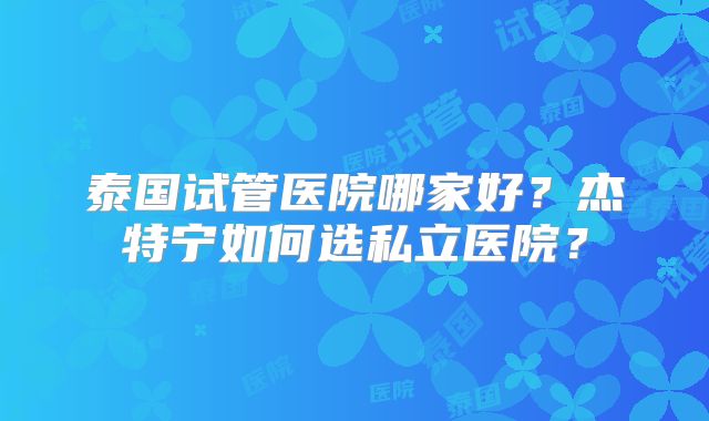 泰国试管医院哪家好？杰特宁如何选私立医院？