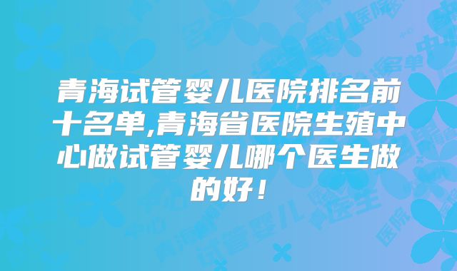 青海试管婴儿医院排名前十名单,青海省医院生殖中心做试管婴儿哪个医生做的好！