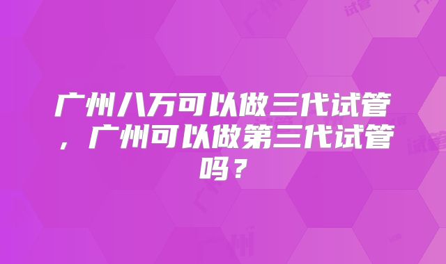 广州八万可以做三代试管,广州可以做第三代试管吗?