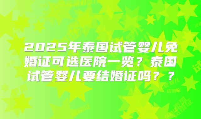 2025年泰国试管婴儿免婚证可选医院一览？泰国试管婴儿要结婚证吗？？