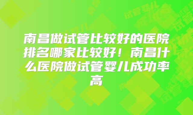 南昌做试管比较好的医院排名哪家比较好！南昌什么医院做试管婴儿成功率高