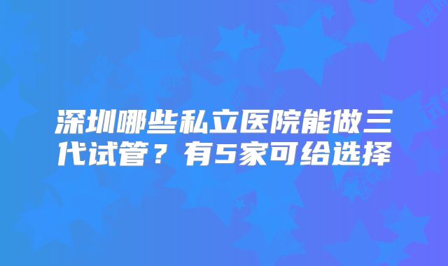 深圳哪些私立医院能做三代试管？有5家可给选择