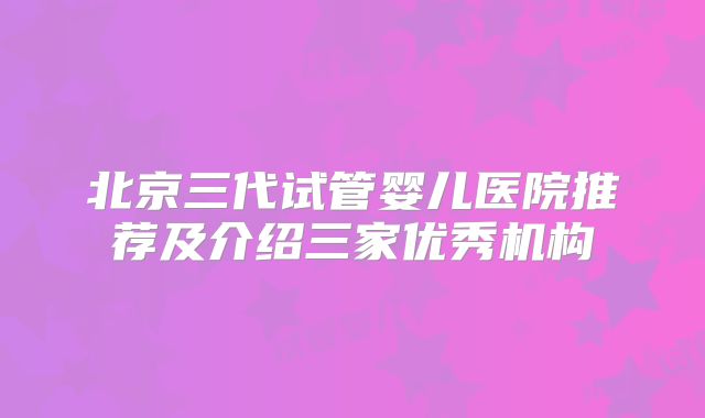 北京三代试管婴儿医院推荐及介绍三家优秀机构
