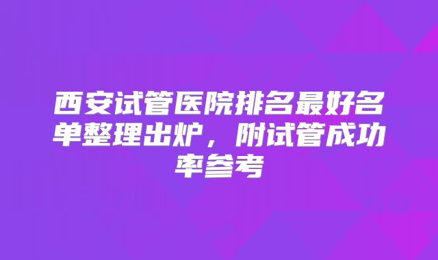西安试管医院排名最好名单整理出炉，附试管成功率参考