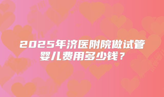2025年济医附院做试管婴儿费用多少钱？
