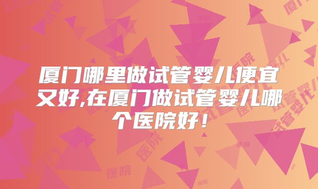 厦门哪里做试管婴儿便宜又好,在厦门做试管婴儿哪个医院好！
