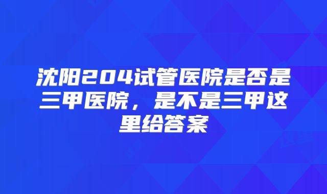 沈阳204试管医院是否是三甲医院，是不是三甲这里给答案