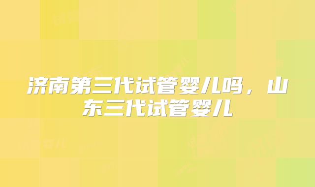 济南第三代试管婴儿吗，山东三代试管婴儿