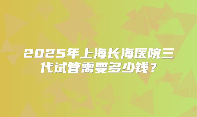 2025年上海长海医院三代试管需要多少钱?
