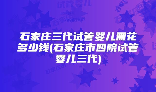 石家庄三代试管婴儿需花多少钱(石家庄市四院试管婴儿三代)