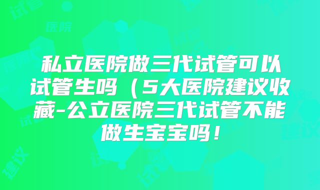 私立医院做三代试管可以试管生吗(5大医院建议收藏-公立医院三代试管不能做生宝宝吗!
