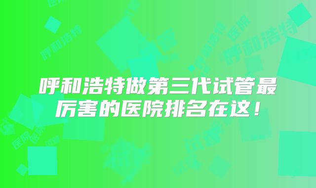 呼和浩特做第三代试管最厉害的医院排名在这!