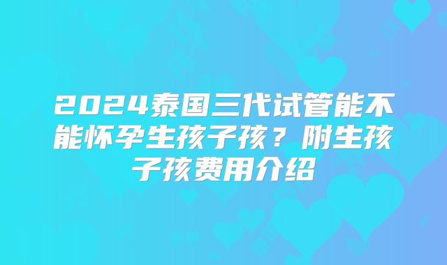 2024泰国三代试管能不能怀孕生孩子孩？附生孩子孩费用介绍