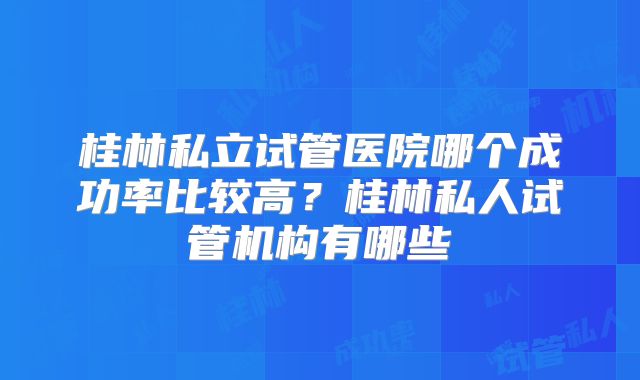 桂林私立试管医院哪个成功率比较高？桂林私人试管机构有哪些