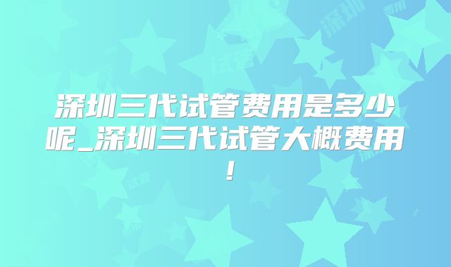 深圳三代试管费用是多少呢_深圳三代试管大概费用!