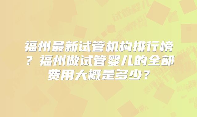 福州最新试管机构排行榜?福州做试管婴儿的全部费用大概是多少?