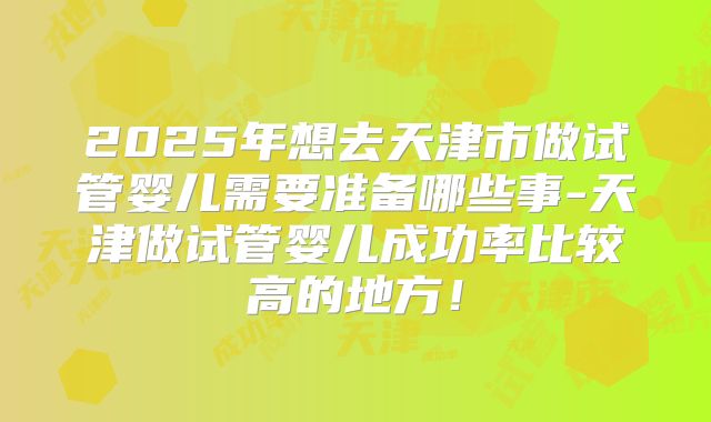 2025年想去天津市做试管婴儿需要准备哪些事-天津做试管婴儿成功率比较高的地方！