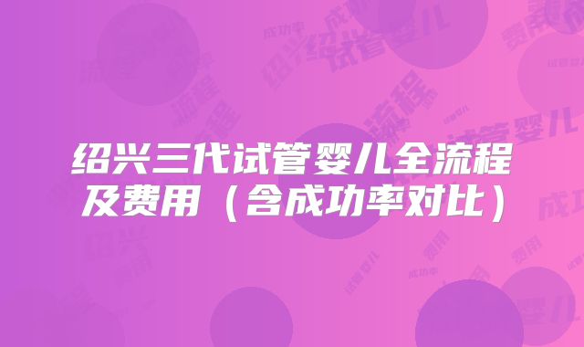绍兴三代试管婴儿全流程及费用（含成功率对比）